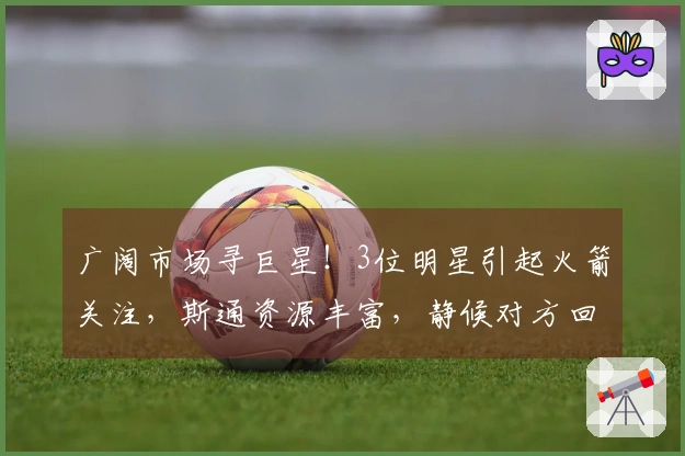 广阔市场寻巨星！3位明星引起火箭关注，斯通资源丰富，静候对方回应