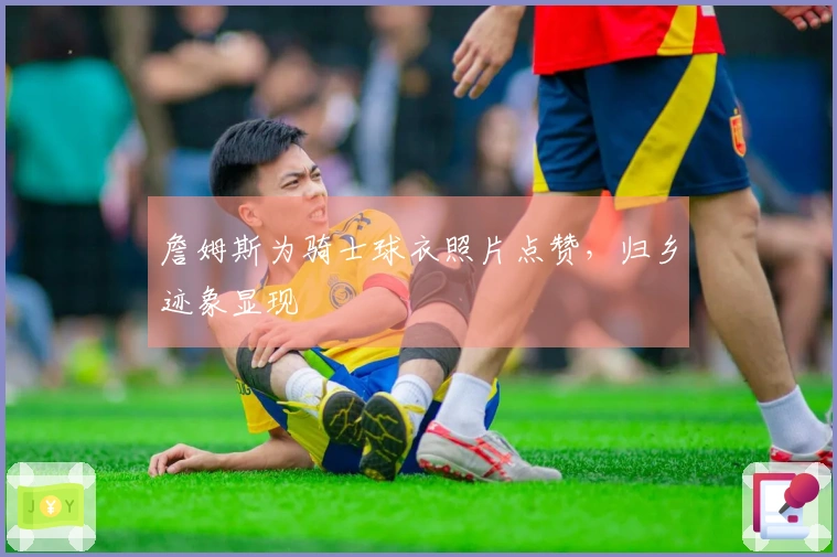 詹姆斯为骑士球衣照片点赞，归乡迹象显现
