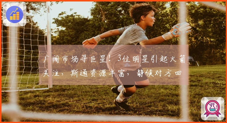 广阔市场寻巨星！3位明星引起火箭关注，斯通资源丰富，静候对方回应